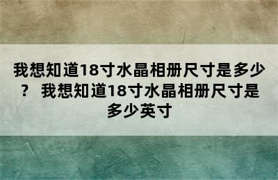 我想知道18寸水晶相册尺寸是多少？ 我想知道18寸水晶相册尺寸是多少英寸